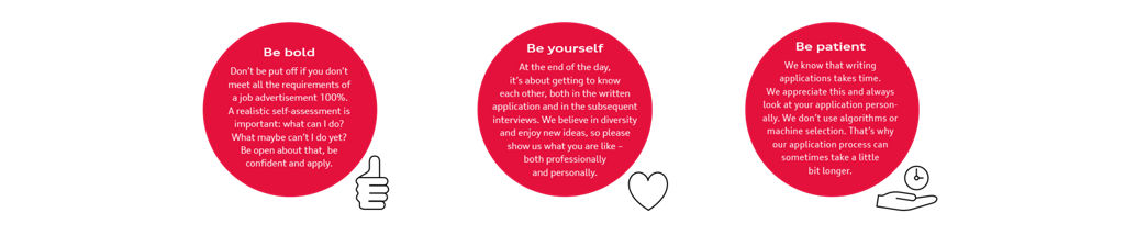 Be bold Don't be put off if you don't meet all the requirements of a job advertisement 100%. A realistic self-assessment is important: what can I do? What maybe can't I do yet? Be open about that, be confident and apply. Be yourself At the end of the day, it's about getting to know each other, both in the written application and in the subsequent interviews. We believe in diversity and enjoy new ideas, so please show us what you are like - both professionally and personally. Be patient We know that writing applications takes time. We appreciate this and always look at your application person-ally. We don't use algorithms or machine selection. That's why our application process can sometimes take a little bit longer.