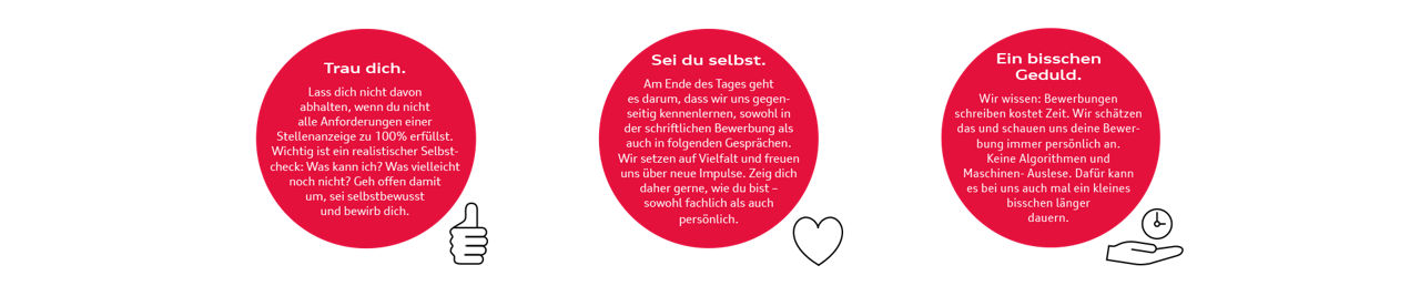 Trau dich. Lass dich nicht davon abhalten, wenn du nicht alle Anforderungen einer Stellenanzeige zu 100% erfüllst. Wichtig ist ein realistischer Selbstcheck: Was kann ich? Was vielleicht noch nicht? Geh offen damit um, sei selbstbewusst und bewirb dich.  Sei du selbst. Am Ende des Tages geht es darum, dass wir uns gegenseitig kennenlernen, sowohl in der schriftlichen Bewerbung als auch in folgenden Gesprächen. Wir setzen auf Vielfalt und freuen uns über neue Impulse. Zeig dich daher gerne, wie du bist – sowohl fachlich als auch persönlich. Ein bisschen Geduld. Wir wissen: Bewerbungen schreiben kostet Zeit. Wir schätzen das und schauen uns deine Bewerbung immer persönlich an. Keine Algorithmen und Maschinen- Auslese. Dafür kann es bei uns auch mal ein kleines bisschen länger dauern.