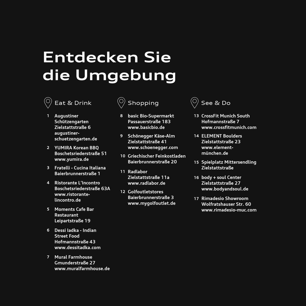 Grafik mit der Überschrift „Entdecken Sie die Umgebung“ zeigt 17 Ziele rund um den Standort, unterteilt in die Bereiche Eat & Drink, Shopping sowie See & Do. Im Bereich Eat & Drink: 1 Augustiner Schützengarten, Zielstattstraße 6, augustiner-schuetzengarten.de; 2 YUMIRA Korean BBQ, Boschetsriederstraße 51, yumira.de; 3 Fratelli – Cucina Italiana, Baierbrunnerstraße 1; 4 Ristorante L’Incontro, Boschetsriederstraße 63A, ristorante-lincontro.de; 5 Moments Cafe Bar Restaurant, Leipartstraße 19; 6 Dessi Iadka – Indian Street Food, Hofmannstraße 43, dessiitadka.com; 7 Mural Farmhouse, Gmunderstraße 27, muralfarmhouse.de. Im Bereich Shopping: 8 basic Bio-Supermarkt, Passauerstraße 183, basicbio.de; 9 Schönegger Käse-Alm, Zielstattstraße 41, schoenegger.com; 10 Griechischer Feinkostladen, Baierbrunnerstraße 20; 11 Radlabor, Zielstattstraße 11a, radlabor.de; 12 Golfoutletstores, Baierbrunnerstraße 3, mygolfoutlet.de. Im Bereich See & Do: 13 CrossFit Munich South, Hofmannstraße 7, crossfitmunich.com; 14 ELEMENT Boulders, Zielstattstraße 23, element-muenchen.de; 15 Spielplatz Mittersendling, Zielstattstraße; 16 body + soul Center, Zielstattstraße 27, bodyandsoul.de; 17 Rimadesio Showroom, Wolfratshauser Straße 60, rimadesio-muc.com.
